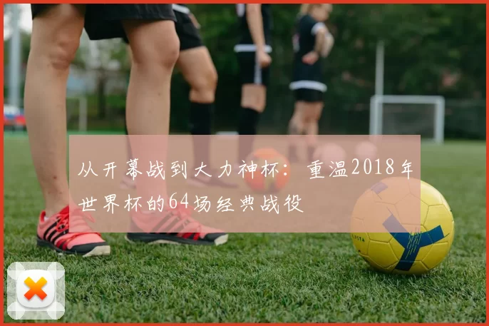从开幕战到大力神杯:重温2018年世界杯的64场经典战役