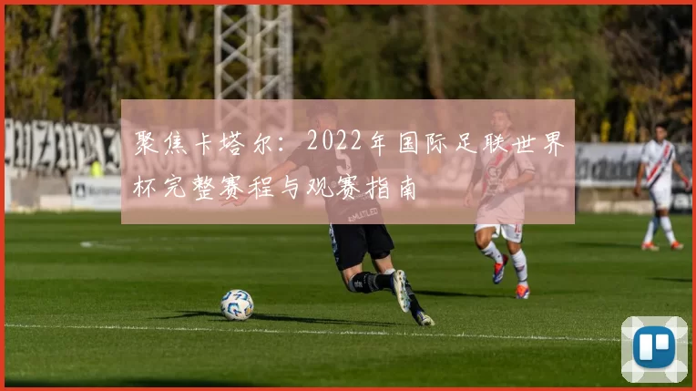 聚焦卡塔尔:2022年国际足联世界杯完整赛程与观赛指南