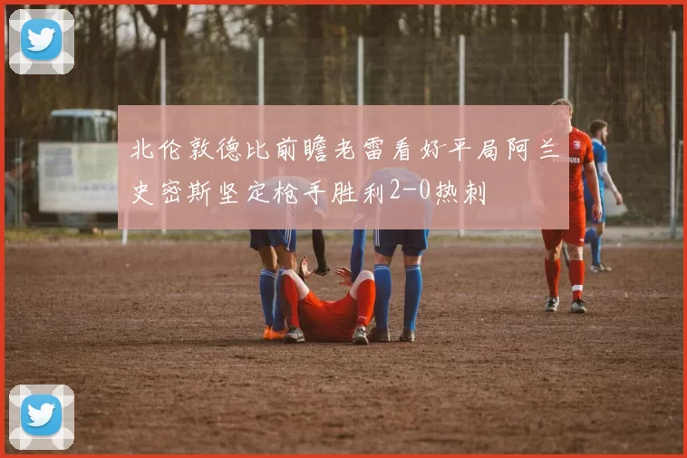 北伦敦德比前瞻老雷看好平局阿兰史密斯坚定枪手胜利2-0热刺