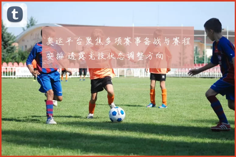 奥运平台聚焦多项赛事备战与赛程安排 透露竞技状态调整方向