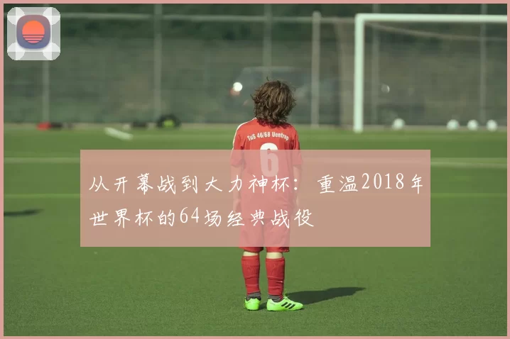 从开幕战到大力神杯：重温2018年世界杯的64场经典战役