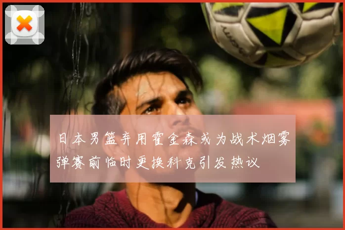 日本男篮弃用霍金森或为战术烟雾弹赛前临时更换科克引发热议