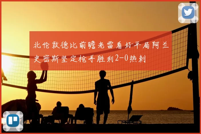 北伦敦德比前瞻老雷看好平局阿兰史密斯坚定枪手胜利2-0热刺