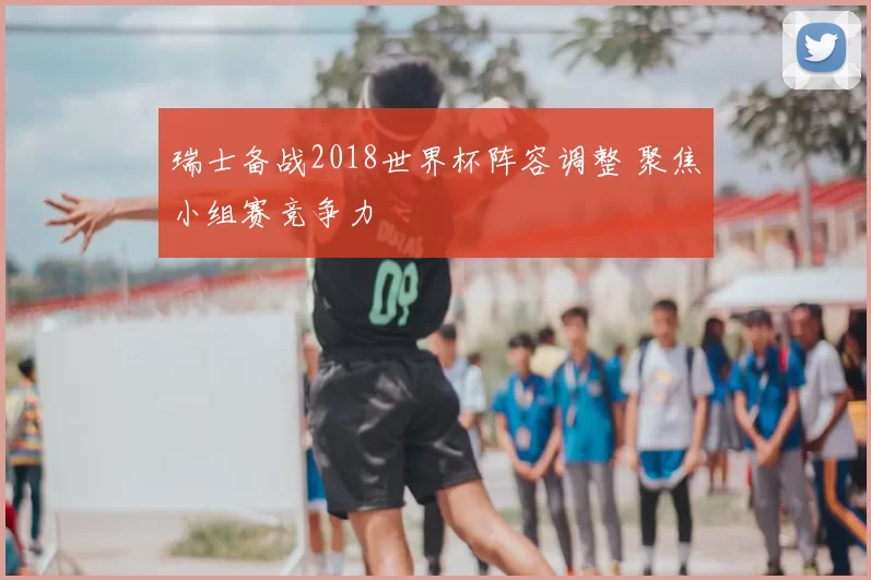 瑞士备战2018世界杯阵容调整 聚焦小组赛竞争力