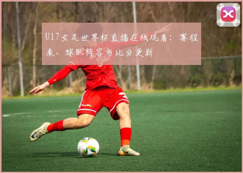 U17女足世界杯直播在线观看:赛程表、球队阵容与比分更新
