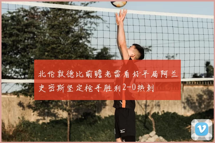 北伦敦德比前瞻老雷看好平局阿兰史密斯坚定枪手胜利2-0热刺
