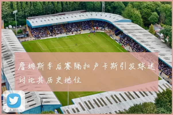 詹姆斯季后赛隔扣卢卡斯引发球迷讨论其历史地位