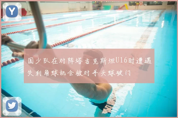 国少队在对阵塔吉克斯坦U16时遭遇失利角球机会被对手头球破门