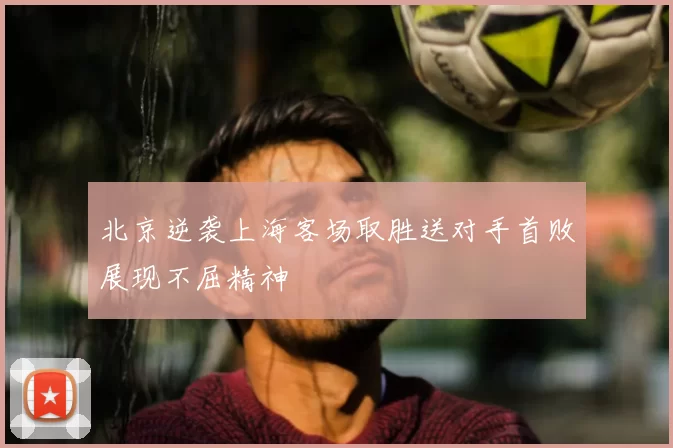 北京逆袭上海客场取胜送对手首败展现不屈精神