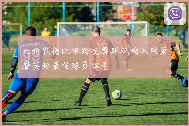 北伦敦德比中约克雷斯双响入网荣膺英超最佳球员称号