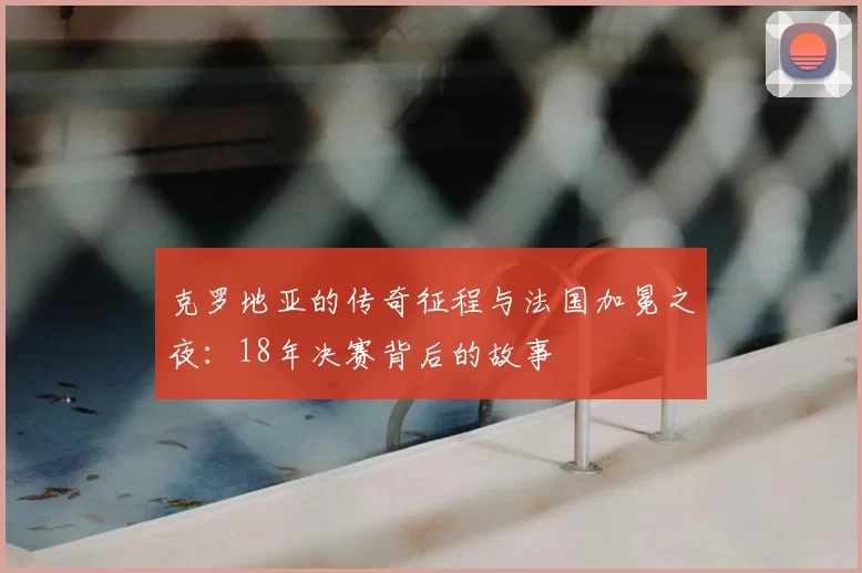 克罗地亚的传奇征程与法国加冕之夜:18年决赛背后的故事