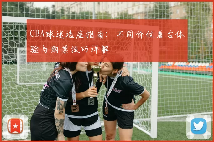 CBA球迷选座指南:不同价位看台体验与购票技巧详解
