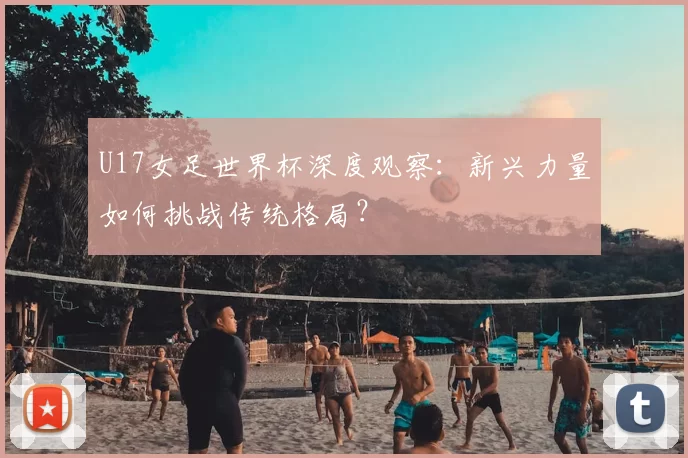 U17女足世界杯深度观察:新兴力量如何挑战传统格局?