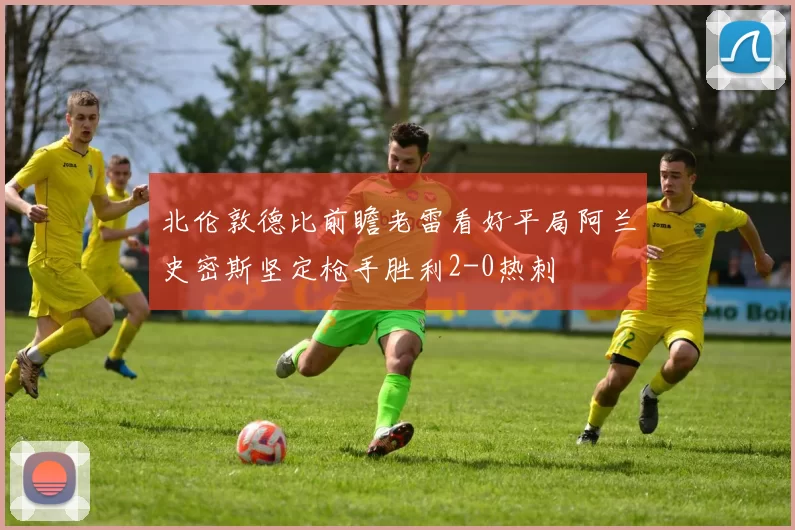 北伦敦德比前瞻老雷看好平局阿兰史密斯坚定枪手胜利2-0热刺