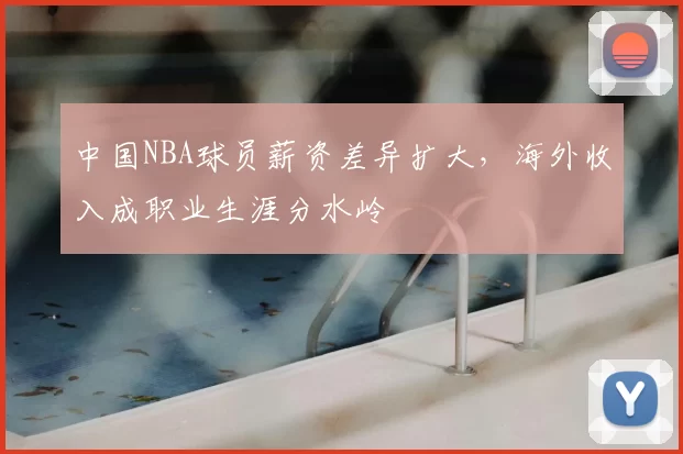 中国NBA球员薪资差异扩大,海外收入成职业生涯分水岭