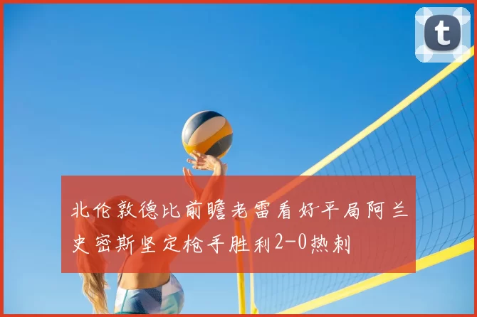 北伦敦德比前瞻老雷看好平局阿兰史密斯坚定枪手胜利2-0热刺