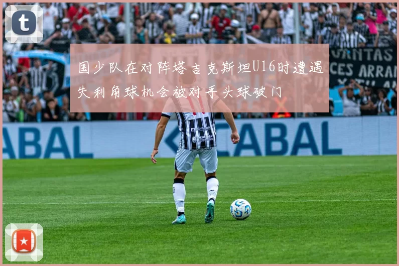 国少队在对阵塔吉克斯坦U16时遭遇失利角球机会被对手头球破门