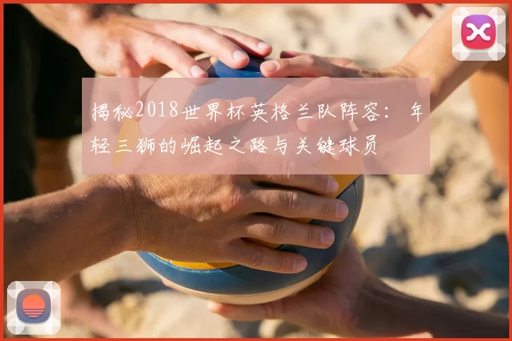 揭秘2018世界杯英格兰队阵容:年轻三狮的崛起之路与关键球员