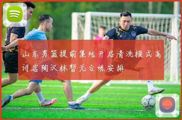 山东男篮提前集结开启清洗模式高诗岩陶汉林暂无合练安排