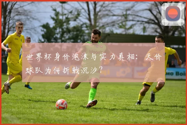 世界杯身价泡沫与实力真相:天价球队为何折戟沉沙?