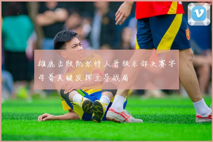 雄鹿击败凯尔特人晋级东部决赛字母哥关键发挥主导战局