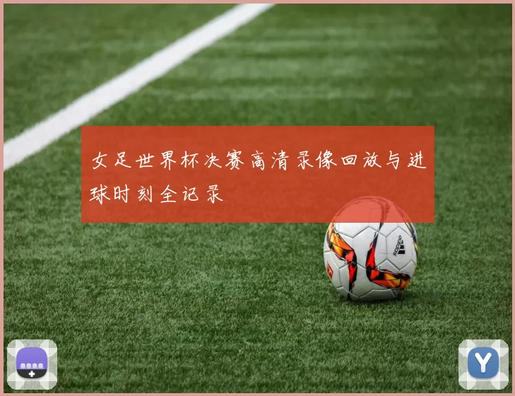 女足世界杯决赛高清录像回放与进球时刻全记录