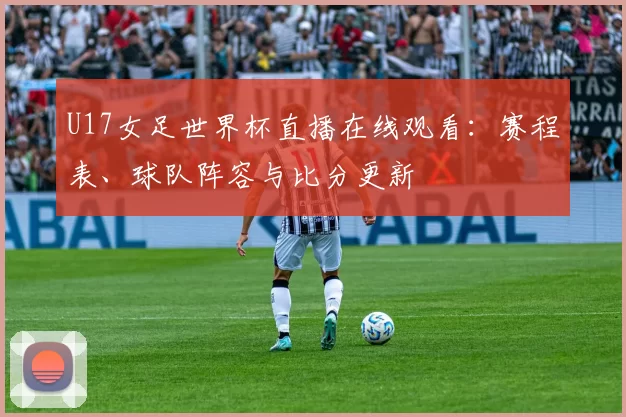 U17女足世界杯直播在线观看:赛程表、球队阵容与比分更新