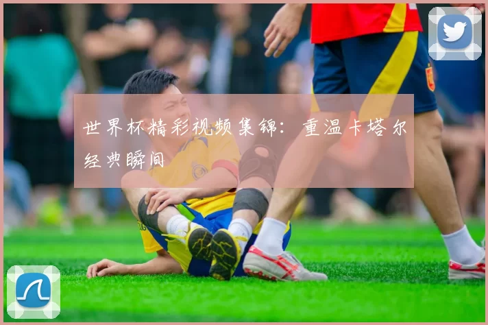 世界杯精彩视频集锦:重温卡塔尔经典瞬间