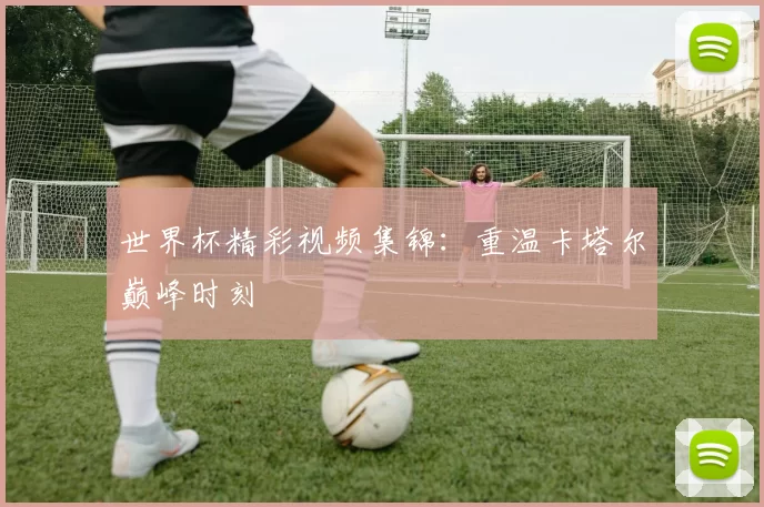 世界杯精彩视频集锦:重温卡塔尔巅峰时刻