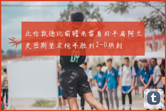 北伦敦德比前瞻老雷看好平局阿兰史密斯坚定枪手胜利2-0热刺