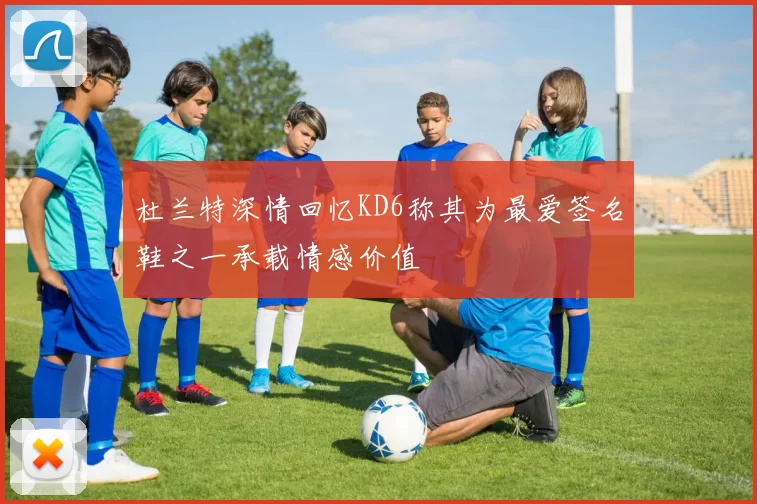 杜兰特深情回忆KD6称其为最爱签名鞋之一承载情感价值