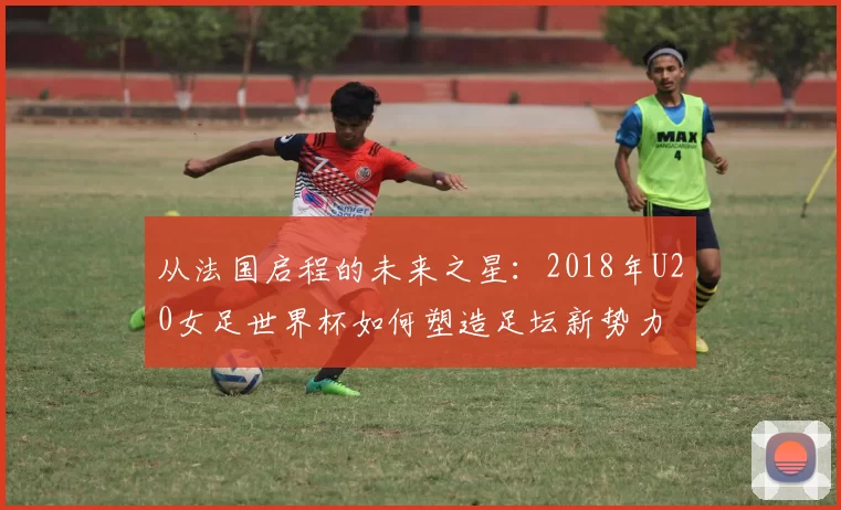 从法国启程的未来之星:2018年U20女足世界杯如何塑造足坛新势力