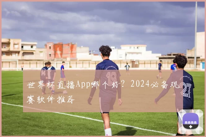 世界杯直播App哪个好?2024必备观赛软件推荐