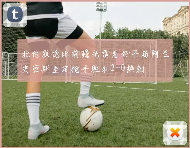 北伦敦德比前瞻老雷看好平局阿兰史密斯坚定枪手胜利2-0热刺