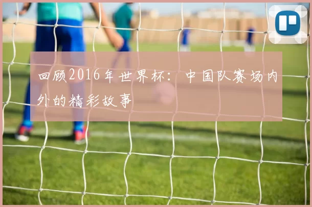 回顾2016年世界杯:中国队赛场内外的精彩故事