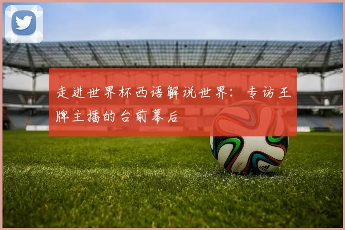 走进世界杯西语解说世界:专访王牌主播的台前幕后