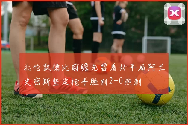 北伦敦德比前瞻老雷看好平局阿兰史密斯坚定枪手胜利2-0热刺