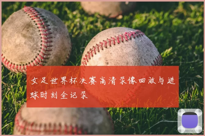 女足世界杯决赛高清录像回放与进球时刻全记录