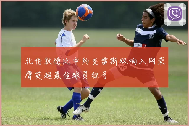 北伦敦德比中约克雷斯双响入网荣膺英超最佳球员称号