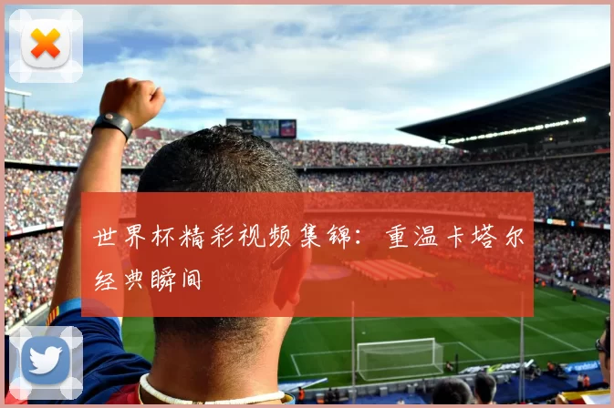 世界杯精彩视频集锦:重温卡塔尔经典瞬间