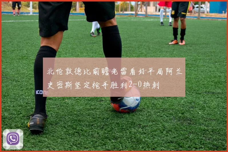 北伦敦德比前瞻老雷看好平局阿兰史密斯坚定枪手胜利2-0热刺