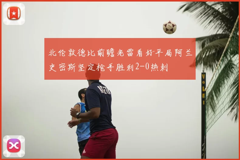 北伦敦德比前瞻老雷看好平局阿兰史密斯坚定枪手胜利2-0热刺