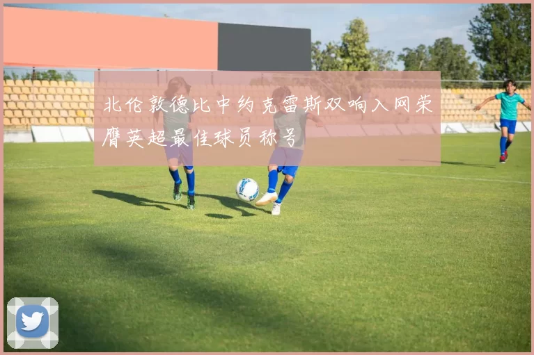 北伦敦德比中约克雷斯双响入网荣膺英超最佳球员称号