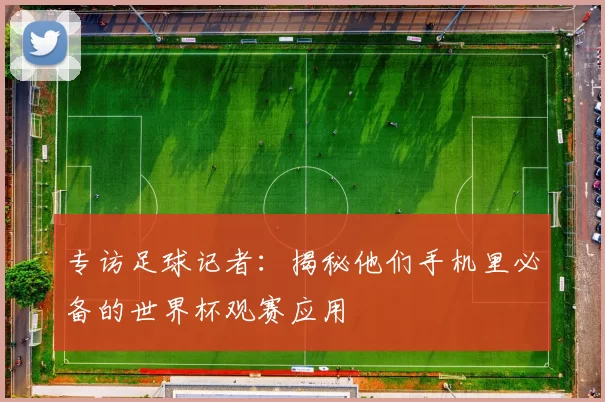 专访足球记者:揭秘他们手机里必备的世界杯观赛应用