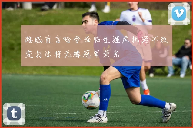 路威直言哈登面临生涯危机若不改变打法将无缘冠军荣光