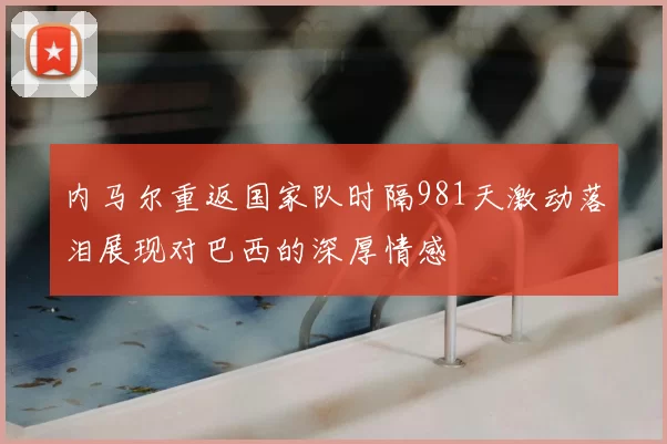 内马尔重返国家队时隔981天激动落泪展现对巴西的深厚情感