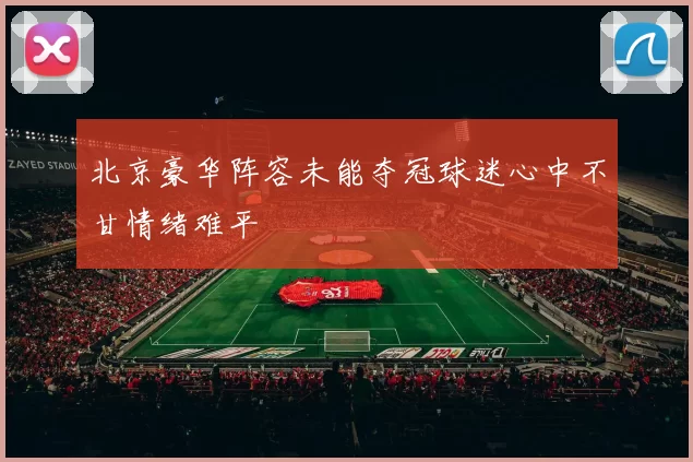 北京豪华阵容未能夺冠球迷心中不甘情绪难平