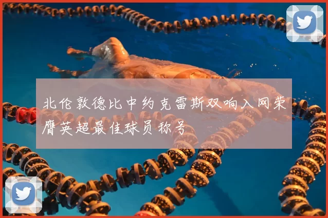 北伦敦德比中约克雷斯双响入网荣膺英超最佳球员称号