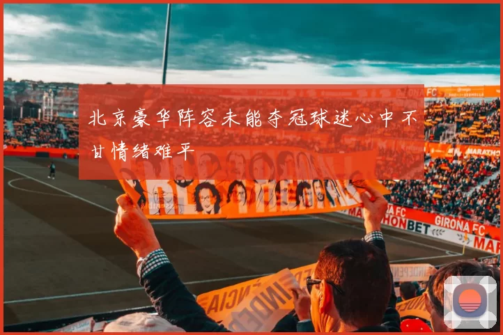 北京豪华阵容未能夺冠球迷心中不甘情绪难平