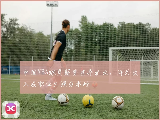 中国NBA球员薪资差异扩大，海外收入成职业生涯分水岭